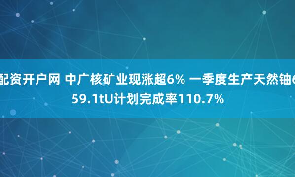 配资开户网 中广核矿业现涨超6% 一季度生产天然铀659.1tU计划完成率110.7%