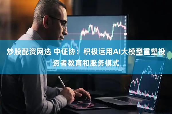 炒股配资网选 中证协：积极运用AI大模型重塑投资者教育和服务模式