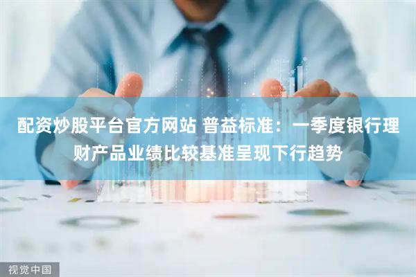 配资炒股平台官方网站 普益标准：一季度银行理财产品业绩比较基准呈现下行趋势