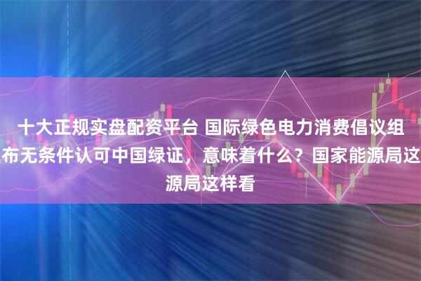 十大正规实盘配资平台 国际绿色电力消费倡议组织宣布无条件认可中国绿证，意味着什么？国家能源局这样看