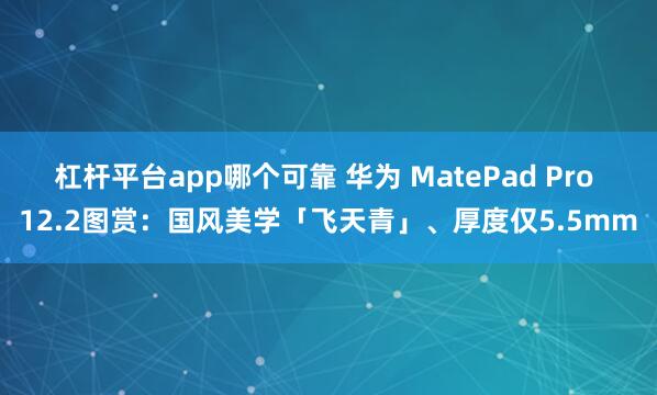 杠杆平台app哪个可靠 华为 MatePad Pro 12.2图赏：国风美学「飞天青」、厚度仅5.5mm
